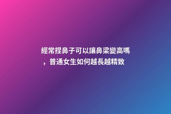經常捏鼻子可以讓鼻梁變高嗎，普通女生如何越長越精致